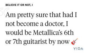 Believe it or not, I am pretty sure that had I not become a doctor, I would be Metallica's 6th or 7th guitarist by now