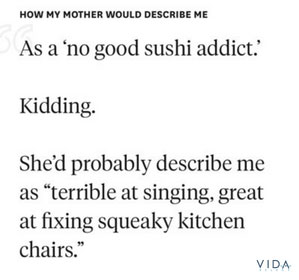 How my mother would describe me: as a no good sushi addict. Kidding - she'd probably describe me as terrible at singing, great at fixing squeaky kitchen chairs.