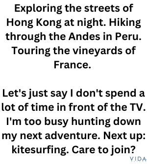 Exploring the streets of Hong Kong at night. Hiking through the Andes in Peru. Touring the vineyards of France. 

Let's just say I don't spend a lot of time in front of the TV. I'm too busy hunting down my next adventure. Next up: kitesurfing. Care to join?