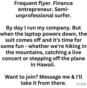Frequent flyer. Finance entrepreneur. Semi-unprofessional surfer.

By day I run my company. But when the laptop powers down, the suit comes off and it's time for some fun - whether we're hiking in the mountains, catching a live concert or stepping off the plane in Hawaii. 