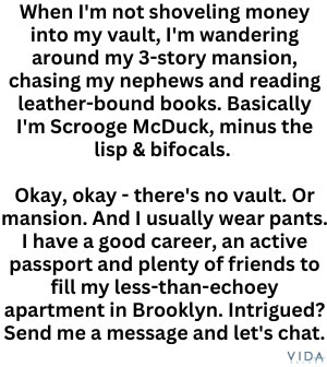 When I'm not shoveling money into my vault, I'm wandering around my 3-story mansion, chasing my nephews and reading leather-bound books. Basically I'm Scrooge McDuck, minus the lisp & bifocals. 