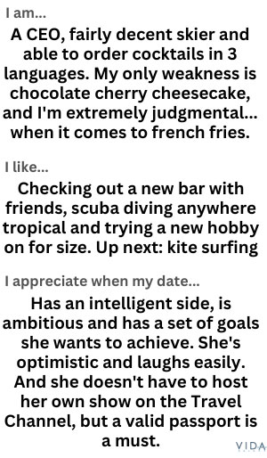 I am... A CEO, fairly decent skier and able to order cocktails in 3 languages. My only weakness is chocolate cherry cheesecake, and I'm extremely judgmental... when it comes to french fries.