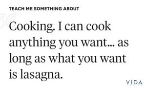 Teach me something about cooking. I can cook anything you want... as long as what you want is lasagna.